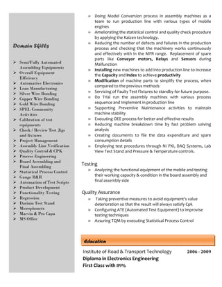 Domain Skills
 Semi/Fully Automated
Assembling Equipments
 Overall Equipment
Efficiency
 Automative Electronics
 Lean Manufacturing
 Silver Wire Bonding
 Copper Wire Bonding
 Gold Wire Bonding
 SPEL Community
Activities
 Calibration of test
equipments
 Check / Review Test Jigs
and fixtures
 Project Management
 Assembly Line Verification
 Quality Control & CPK
 Process Engineering
 Board Assembling and
Final Assembling
 Statistical Process Control
 Gauge R&R
 Automation of Test Scripts
 Product Development
 Functionality Testing
 Regression
 Darium Test Stand
 Microphoneix
 Marvin & Pro Capa
 MS Office
 Doing Model Conversion process in assembly machines as a
team to run production line with various types of mobile
engines
 Ameliorating the statistical control and quality check procedure
by applying the Kaizen technology.
 Reducing the number of defects and failures in the production
process and checking that the machinery works continuously
and effectively with in the MFR range. Replacement of spare
parts like Conveyor motors, Relays and Sensors during
Malfunction
 Installing new machines to add into production line to increase
the Capacity and Index to achieve productivity
 Modification of machine parts to simplify the process, when
compared to the previous methods
 Servicing of Faulty Test Fixtures to standby for future purpose.
 Do Trial run the assembly machines with various process
sequence and Implement in production line
 Supporting Preventive Maintenance activities to maintain
machine stability
 Executing OEE process for better and effective results
 Reducing machine breakdown time by fast problem solving
analysis
 Creating documents to file the data expenditure and spare
consumption details
 Employing test procedures through NI PXI, DAQ Systems, Lab
View Test Stand and Pressure & Temperature controls.
Testing
 Analyzing the functional equipment of the mobile and testing
their working capacity & condition in the board assembly and
final assembly side
Quality Assurance
 Taking preventive measures to avoid equipment's value
deterioration so that the result will always satisfy Cpk
 Configuring ATE (Automated Test Equipment) to improvise
testing techniques
 Assuring TQM by executing Statistical Process Control
Institute of Road & Transport Technology 2006 - 2009
Diploma in Electronics Engineering
First Class with 89%
Education
 