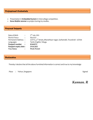  Presentation in Embedded System in intercollege competition.
 Done Mobile Jammer as project during my studies.
Professional Credentials
Declaration
Thereby I declare that all the above furnished information is correct and true to my knowledge
Place : Yishun, Singapore Signed
Kannan. R
Date of Birth : 3
rd
July 1991
Marital Statys : Married
Permanent Address : 2/277A, 3rd
Street, Bharathiyar nagar, Suthamalli, Tirunelveli - 627604
Languages : Tamil, English, Telugu
Passport number : K3484575
Passport expiry date : 29.04.2022
Visa Status : Work Permit
Personal Snippets
 