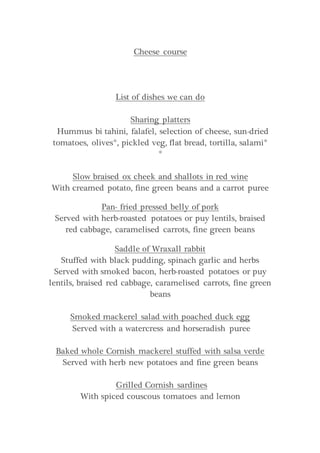 Cheese course
List of dishes we can do
Sharing platters
Hummus bi tahini, falafel, selection of cheese, sun-dried
tomatoes, olives*, pickled veg, flat bread, tortilla, salami*
*
Slow braised ox cheek and shallots in red wine
With creamed potato, fine green beans and a carrot puree
Pan- fried pressed belly of pork
Served with herb-roasted potatoes or puy lentils, braised
red cabbage, caramelised carrots, fine green beans
Saddle of Wraxall rabbit
Stuffed with black pudding, spinach garlic and herbs
Served with smoked bacon, herb-roasted potatoes or puy
lentils, braised red cabbage, caramelised carrots, fine green
beans
Smoked mackerel salad with poached duck egg
Served with a watercress and horseradish puree
Baked whole Cornish mackerel stuffed with salsa verde
Served with herb new potatoes and fine green beans
Grilled Cornish sardines
With spiced couscous tomatoes and lemon
 
