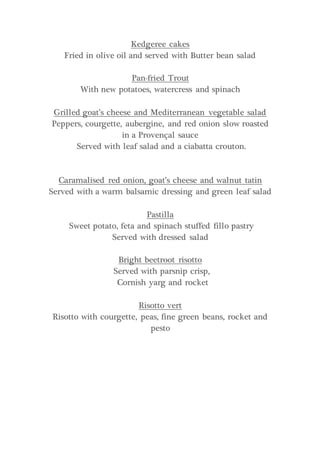 Kedgeree cakes
Fried in olive oil and served with Butter bean salad
Pan-fried Trout
With new potatoes, watercress and spinach
Grilled goat’s cheese and Mediterranean vegetable salad
Peppers, courgette, aubergine, and red onion slow roasted
in a Provençal sauce
Served with leaf salad and a ciabatta crouton.
Caramalised red onion, goat’s cheese and walnut tatin
Served with a warm balsamic dressing and green leaf salad
Pastilla
Sweet potato, feta and spinach stuffed fillo pastry
Served with dressed salad
Bright beetroot risotto
Served with parsnip crisp,
Cornish yarg and rocket
Risotto vert
Risotto with courgette, peas, fine green beans, rocket and
pesto
 