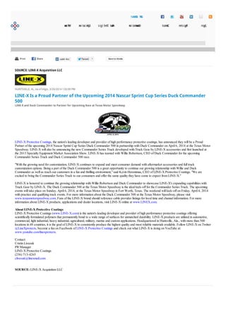 PrintPrint ShareShare TweetTweet 7 Send to Kindle
SOURCE: LINE-X Acquisition LLC
HUNTSVILLE, AL, via eTeligis, 3/26/2014 1:02:00 PM
LINE-X Is a Proud Partner of the Upcoming 2014 Nascar Sprint Cup Series Duck Commander
500
LINE-X and Duck Commander to Partner for Upcoming Race at Texas Motor Speedway
LINE-X Protective Coatings, the nation's leading developer and provider of high performance protective coatings, has announced they will be a Proud
Partner of the upcoming 2014 Nascar Sprint Cup Series Duck Commander 500 in partnership with Duck Commander on April 6, 2014 at the Texas Motor
Speedway. LINE-X will also be announcing the new Commander Series Truck developed with Truck Gear by LINE-X accessories and first launched at
the 2013 Specialty Equipment Market Association Show. LINE-X has teamed with Willie Robertson, CEO of Duck Commander for the upcoming
Commander Series Truck and Duck Commander 500 race.
"With the growing need for customization, LINE-X continues to expand and meet consumer demand with aftermarket accessories and full truck
customization options. Being a part of the Duck Commander 500 is a great opportunity to continue our growing relationship with Willie and Duck
Commander as well as reach our customers in a fun and thrilling environment," said Kevin Heronimus, CEO of LINE-X Protective Coatings. "We are
excited to bring the Commander Series Truck to our consumers and offer the same quality they have come to expect from LINE-X."
LINE-X is honored to continue the growing relationship with Willie Robertson and Duck Commander to showcase LINE-X's expanding capabilities with
Truck Gear by LINE-X. The Duck Commander 500 at the Texas Motor Speedway is the ideal kick-off for the Commander Series Truck. The upcoming
events will take place on Sunday, April 6, 2014, at the Texas Motor Speedway in Fort Worth, Texas. The weekend will kick-off on Friday, April 4, 2014
with practice and qualifying track events. For more information about the Duck Commander 500 at the Texas Motor Speedway, please visit
www.texasmotorspeedway.com. Fans of the LINE-X brand should reference cable provider listings for local time and channel information. For more
information about LINE-X products, applications and dealer locations, visit LINE-X online at www.LINEX.com.
About LINE-X Protective Coatings
LINE-X Protective Coatings (www.LINE-X.com) is the nation's leading developer and provider of high performance protective coatings offering
scientifically formulated polymers that permanently bond to a wide range of surfaces for unmatched durability. LINE-X products are utilized in automotive,
commercial, light industrial, heavy industrial, agricultural, military, marine and custom applications. Headquartered in Huntsville, Ala., with more than 500
locations in 48 countries, it is the goal of LINE-X to consistently produce the highest quality and most reliable materials available. Follow LINE-X on Twitter
@LineXprotects, become a fan on Facebook of LINE-X Protective Coatings and check out what LINE-X is doing on YouTube at:
www.youtube.com/linexprotects.
Contact:
Cristin Liveoak
PR Manager
LINE-X Protective Coatings
(256) 713-4265
cliveoak@linexmail.com
SOURCE: LINE-X Acquisition LLC
Welcome Syndication AboutEteligis Documentation Contact Register Login
GETSOCIAL!
 