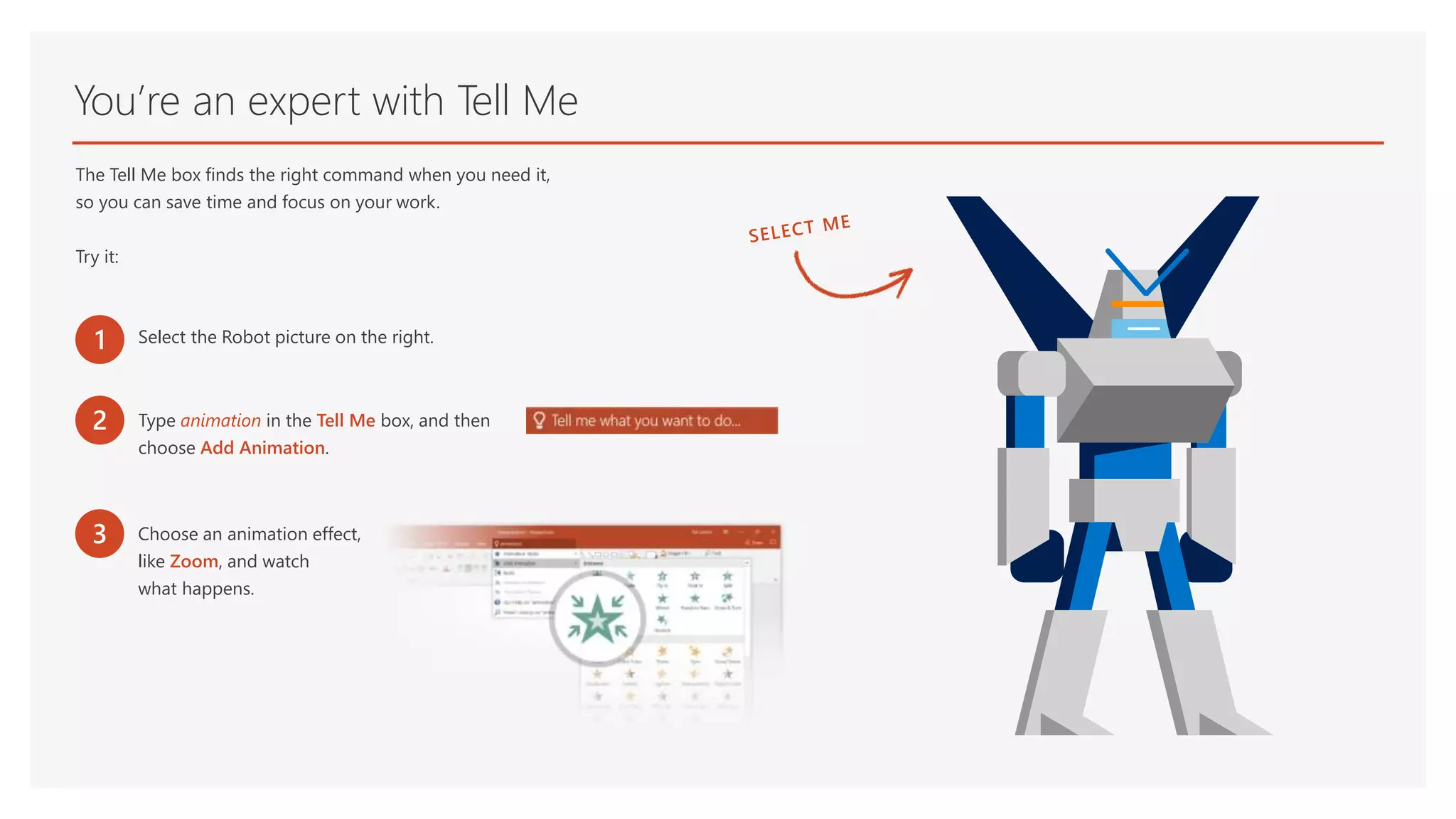 You’re an expert with Tell Me
The Tell Me box finds the right command when you need it,
so you can save time and focus on your work.
Try it:
1 Select the Robot picture on the right.
2 Type animation in the Tell Me box, and then
choose Add Animation.
3 Choose an animation effect,
like Zoom, and watch
what happens.
 