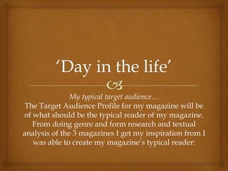 My typical target audience…
 The Target Audience Profile for my magazine will be
of what should be the typical reader of my magazine.
   From doing genre and form research and textual
analysis of the 3 magazines I get my inspiration from I
   was able to create my magazine’s typical reader:
 