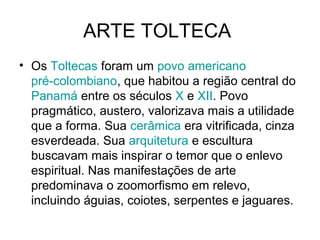 ARTE TOLTECA
• Os Toltecas foram um povo americano
  pré-colombiano, que habitou a região central do
  Panamá entre os séculos X e XII. Povo
  pragmático, austero, valorizava mais a utilidade
  que a forma. Sua cerâmica era vitrificada, cinza
  esverdeada. Sua arquitetura e escultura
  buscavam mais inspirar o temor que o enlevo
  espiritual. Nas manifestações de arte
  predominava o zoomorfismo em relevo,
  incluindo águias, coiotes, serpentes e jaguares.
 