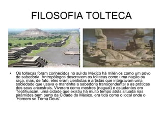 FILOSOFIA TOLTECA




•   Os toltecas foram conhecidos no sul do México há milênios como um povo
    de sabedoria. Antropólogos descrevem os toltecas como uma nação ou
    raça, mas, de fato, eles eram cientistas e artistas que integravam uma
    sociedade que usava e mantinha a sabedoria transcendental e as práticas
    dos seus ancestrais. Viveram como mestres (nagual) e estudantes em
    Teotihuacan, uma cidade que existiu há muito tempo atrás situada nas
    pirâmides bem perto da Cidade do México, era tida como o local onde o
    'Homem se Torna Deus'.
 