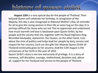 August 12th is a very special day for the people of Thailand. Their
beloved Queen will celebrate her birthday. In recognition of Her
Majesty, this day is also recognized as National Mother's Day. (A reminder
for all to give the caring woman in their life an extra hug on this day.) It is
perhaps difficult for those who are not Thai to appreciate and understand
how much warmth and love is bestowed upon Queen Sirikit, by her
people and the society that she, together with His Royal Highness King
Bhumibol Adulyadej, represents. Our Queen, on the other hand, rises
above the mire of politics and helps lead her people by duty, service and
respect for her country. Such are the gifts Her Majesty Queen Sirikit of
Thailand continually gives to her country. And the 12th August is the
anniversary of her birth in the year of 1932.
Queen Sirikit's story is not one exclusively of privilege. It is a story of
romance, self-discipline, courage, motherhood, devotion and, above
all, support for her husband and service to the people of Thailand.
 