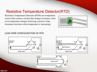 Resistive Temperature Detector(RTD)
Resistance Temperature Detectors (RTDs) are temperature
sensors that contain a resistor that changes resistance value
as its temperature changes following a positive slope
(resistance increases when temperature is increasing).
LEAD WIRE CONFIGURATION OF RTD
 