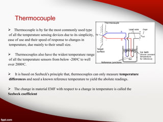 Thermocouple
 Thermocouple is by far the most commonly used type
of all the temperature sensing devices due to its simplicity,
ease of use and their speed of response to changes in
temperature, due mainly to their small size.
 Thermocouples also have the widest temperature range
of all the temperature sensors from below -200o
C to well
over 2000o
C.
 It is based on Seebeck's principle that, thermocouples can only measure temperature
differences and need a known reference temperature to yield the abolute readings.
 The change in material EMF with respect to a change in temperature is called the
Seebeck coefficient
 