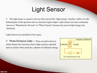 Light Sensor
 The light sensor is a passive devices that convert this "light energy" whether visible or in the
infrared parts of the spectrum into an electrical signal output. Light sensors are more commonly
known as "Photoelectric Devices" or "Photo Sensors" because the convert light energy into
electricity.
Light Sensors are classified in four types:
 Photo Emissive Cells- :- These are photo devices
which release free electrons from a light sensitive material
such as cesium when struck by a photon of sufficient energy.
 