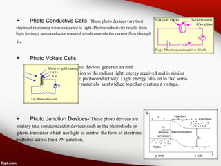  Photo Conductive Cells- These photo devices vary their
electrical resistance when subjected to light. Photoconductivity results from
light hitting a semiconductor material which controls the current flow through
it.
 Photo Voltaic Cells
These photo devices generate an emf
in proportion to the radiant light energy received and is similar
in effect to photoconductivity. Light energy falls on to two semi-
conductor materials sandwiched together creating a voltage.
 Photo Junction Devices- These photo devices are
mainly true semiconductor devices such as the photodiode or
photo-transistor which use light to control the flow of electrons
andholes across their PN-junction.
 