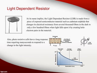 Light Dependent Resistor
As its name implies, the Light Dependant Resistor (LDR) is made from a
piece of exposed semiconductor material such as cadmium sulphide that
changes its electrical resistance from several thousand Ohms in the dark to
only a few hundred Ohms when light falls upon it by creating hole-
electron pairs in the material.
Also, photo resistive cells have a long response
time requiring manyseconds to respond to a
change in the light intensity.
 