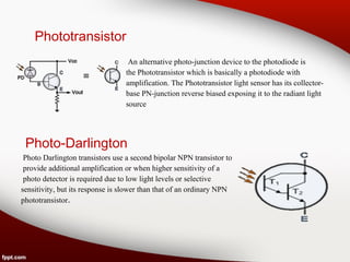 Phototransistor
An alternative photo-junction device to the photodiode is
the Phototransistor which is basically a photodiode with
amplification. The Phototransistor light sensor has its collector-
base PN-junction reverse biased exposing it to the radiant light
source
Photo-Darlington
Photo Darlington transistors use a second bipolar NPN transistor to
provide additional amplification or when higher sensitivity of a
photo detector is required due to low light levels or selective
sensitivity, but its response is slower than that of an ordinary NPN
phototransistor.
 