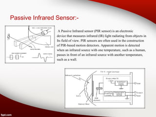 Passive Infrared Sensor:-
A Passive Infrared sensor (PIR sensor) is an electronic
device that measures infrared (IR) light radiating from objects in
Its field of view. PIR sensors are often used in the construction
of PIR-based motion detectors. Apparent motion is detected
when an infrared source with one temperature, such as a human,
passes in front of an infrared source with another temperature,
such as a wall.
 