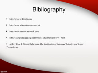 Bibliography
 http://www.wikipedia.org
 http://www.advancedsensors.co.uk
 http://www.sensors-research.com
 http://ieeexplore.ieee.org/xpl/freeabs_all.jsp?arnumber=610263
 Jeffrey Cole & Steven Dubowsky, The Application of Advanced Robotics and Sensor
Technologies.
 