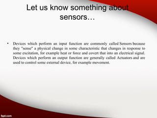 Let us know something about
sensors…
• Devices which perform an input function are commonly called Sensors because
they "sense" a physical change in some characteristic that changes in response to
some excitation, for example heat or force and covert that into an electrical signal.
Devices which perform an output function are generally called Actuators and are
used to control some external device, for example movement.
 