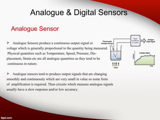 Analogue & Digital Sensors
Analogue Sensor
 Analogue Sensors produce a continuous output signal or
voltage which is generally proportional to the quantity being measured.
Physical quantities such as Temperature, Speed, Pressure, Dis-
placement, Strain etc are all analogue quantities as they tend to be
continuous in nature.
 Analogue sensors tend to produce output signals that are changing
smoothly and continuously which are very small in value so some form
of amplification is required. Then circuits which measure analogue signals
usually have a slow response and/or low accuracy.
 