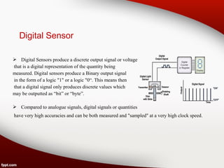 Digital Sensor
 Digital Sensors produce a discrete output signal or voltage
that is a digital representation of the quantity being
measured. Digital sensors produce a Binary output signal
in the form of a logic "1" or a logic "0“. This means then
that a digital signal only produces discrete values which
may be outputted as “bit” or “byte”.
 Compared to analogue signals, digital signals or quantities
have very high accuracies and can be both measured and "sampled" at a very high clock speed.
 