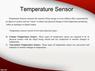 Temperature Sensor
Temperature Sensors measure the amount of heat energy or even coldness that is generated by
an object or system, and can "sense" or detect any physical change to that temperature producing
either an analogue or digital output.
Temperature sensors consist of two basic physical types:-
1) Contact Temperature Sensor:- These types of temperature sensor are required to be in
physical contact with the object being sensed and use conduction to monitor changes in
temperature
2) Non-contact Temperature Sensor:- These types of temperature sensor use convection and
radiation to monitor changes in temperature.
 