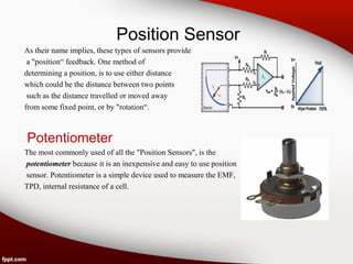 Position Sensor
As their name implies, these types of sensors provide
a "position“ feedback. One method of
determining a position, is to use either distance
which could be the distance between two points
such as the distance travelled or moved away
from some fixed point, or by "rotation“.
Potentiometer
The most commonly used of all the "Position Sensors", is the
potentiometer because it is an inexpensive and easy to use position
sensor. Potentiometer is a simple device used to measure the EMF,
TPD, internal resistance of a cell.
 
