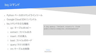 Cloud OnAir
bq コマンド
● Python ベースのコマンドラインツール
● Google Cloud SDK にバンドル
● bq コマンドの主な機能
○ cp : テーブルのコピー
○ extract : ファイル出力
○ insert : 行の挿入
○ load : ファイルのロード
○ query: クエリの実行
○ rm: テーブルの削除
$ bq query ‘select count(*) from
publicdata:samples.shakespeare’
 