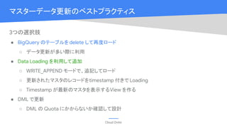 Cloud OnAir
マスターデータ更新のベストプラクティス
3つの選択肢
● BigQuery のテーブルをdelete して再度ロード
○ データ更新が多い際に利用
● Data Loading を利用して追加
○ WRITE_APPEND モードで、追記してロード
○ 更新されたマスタのレコードをtimestamp 付きで Loading
○ Timestamp が最新のマスタを表示するView を作る
● DML で更新
○ DML の Quota にかからないか確認して設計
 