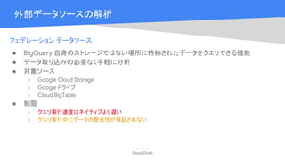 Cloud OnAir
外部データソースの解析
フェデレーション データソース
● BigQuery 自身のストレージではない場所に格納されたデータをクエリできる機能
● データ取り込みの必要なく手軽に分析
● 対象ソース
○ Google Cloud Storage
○ Google ドライブ
○ Cloud BigTable
● 制限
○ クエリ実行速度はネイティブより遅い
○ クエリ実行中にデータの整合性が保証されない
 