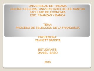 UNIVERSIDAD DE PANAMA
CENTRO REGIONAL UNIVERSITARIO DE LOS SANTOS
FACULTAD DE ECONOMIA
ESC. FINANZAS Y BANCA
TEMA:
PROCESO DE SELECCIÓN DE LA FRANQUICIA
PROFESORA:
YANNETT BATISTA
ESTUDIANTE:
DANIEL BASO
2015
 