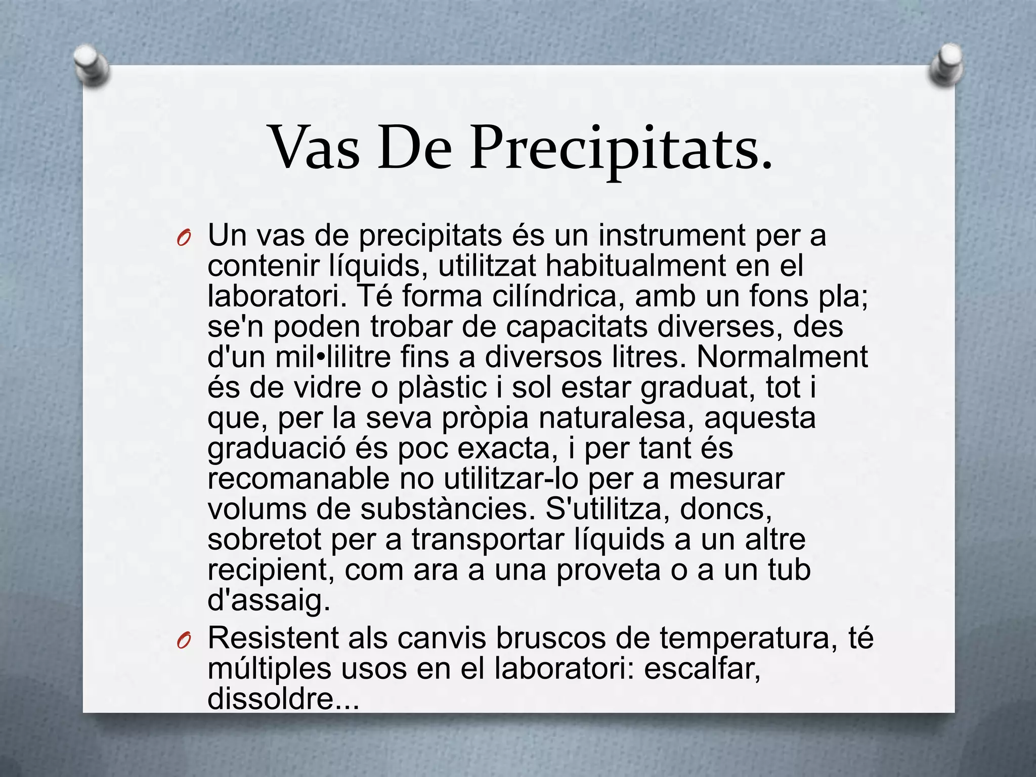 Vas De Precipitats.Un vas de precipitatsés un instrument per a contenirlíquids, utilitzathabitualment en el laboratori. Té forma cilíndrica, amb un fonspla; se'n poden trobar de capacitatsdiverses, des d'unmil•lilitrefins a diversos litres. Normalmentés de vidre o plàstic i sol estar graduat, tot i que, per la sevapròpianaturalesa, aquestagraduacióéspoc exacta, i per tantésrecomanable no utilitzar-lo per a mesurar volums de substàncies. S'utilitza, doncs, sobretot per a transportar líquids a un altrerecipient, com ara a una proveta o a un tubd'assaig.Resistentalscanvis bruscos de temperatura, té múltiples usos en el laboratori: escalfar, dissoldre...