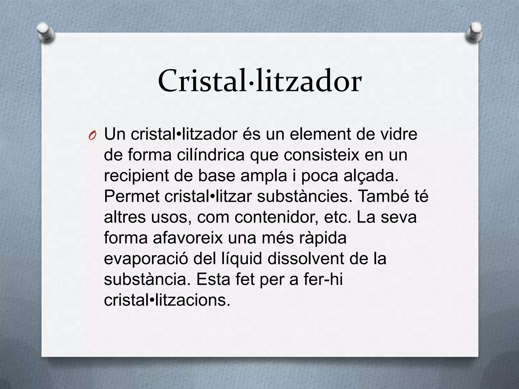 Cristal·litzadorUn cristal•litzadorés un element de vidre de forma cilíndrica que consisteix en un recipient de base ampla i poca alçada. Permetcristal•litzarsubstàncies. També té altres usos, comcontenidor, etc. La seva forma afavoreix una mésràpidaevaporació del líquiddissolvent de la substància. Esta fet per a fer-hi cristal•litzacions.