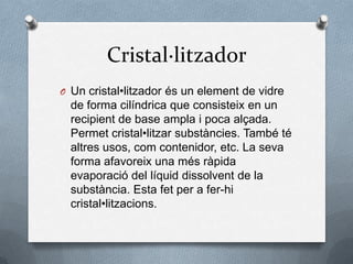 Cristal·litzadorUn cristal•litzadorés un element de vidre de forma cilíndrica que consisteix en un recipient de base ampla i poca alçada. Permetcristal•litzarsubstàncies. També té altres usos, comcontenidor, etc. La seva forma afavoreix una mésràpidaevaporació del líquiddissolvent de la substància. Esta fet per a fer-hi cristal•litzacions.