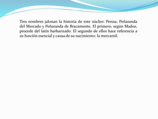 Tres nombres jalonan la historia de este núcleo: Penna, Peñaranda
del Mercado y Peñaranda de Bracamonte. El primero, según Madoz,
procede del latín barbarizado. El segundo de ellos hace referencia a
su función esencial y causa de su nacimiento: la mercantil.
 