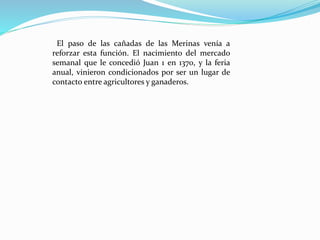 El paso de las cañadas de las Merinas venía a
reforzar esta función. El nacimiento del mercado
semanal que le concedió Juan 1 en 1370, y la feria
anual, vinieron condicionados por ser un lugar de
contacto entre agricultores y ganaderos.
 
