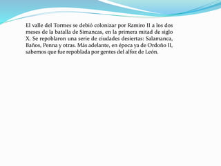 El valle del Tormes se debió colonizar por Ramiro II a los dos
meses de la batalla de Simancas, en la primera mitad de siglo
X. Se repoblaron una serie de ciudades desiertas: Salamanca,
Baños, Penna y otras. Más adelante, en época ya de Ordoño II,
sabemos que fue repoblada por gentes del alfoz de León.
 