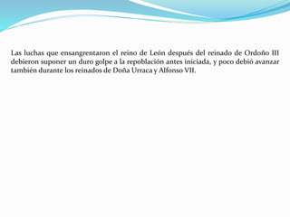 Las luchas que ensangrentaron el reino de León después del reinado de Ordoño III
debieron suponer un duro golpe a la repoblación antes iniciada, y poco debió avanzar
también durante los reinados de Doña Urraca y Alfonso VII.
 