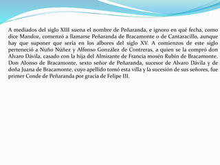 A mediados del siglo XIII suena el nombre de Peñaranda, e ignoro en qué fecha, como
dice Mandoz, comenzó a llamarse Peñaranda de Bracamonte o de Cantaracillo, aunque
hay que suponer que sería en los albores del siglo XV. A comienzos de este siglo
perteneció a Nuño Núñez y Alfonso González de Contreras, a quien se la compró don
Alvaro Dávila, casado con la hija del Almirante de Francia mosén Rubín de Bracamonte.
Don Alonso de Bracamonte, sexto señor de Peñaranda, sucesor de Alvaro Dávila y de
doña Juana de Bracamonte, cuyo apellido tomó esta villa y la sucesión de sus señores, fue
primer Conde de Peñaranda por gracia de Felipe III.
 