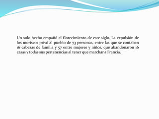 Un solo hecho empañó el florecimiento de este siglo. La expulsión de
los moriscos privó al pueblo de 73 personas, entre las que se contaban
16 cabezas de familia y 57 entre mujeres y niños, que abandonaron 16
casas y todas sus pertenencias al tener que marchar a Francia.
 