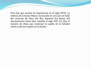 Poco hay que reseñar de importancia en el siglo XVIII. La
reforma de la fuente Mayor, reconocida en 1777 por un fraile
del convento de Nava del Rey, hipotecó los bienes del
Ayuntamiento hasta bien entrado el siglo XIX. En 1825 el
maestro de obras que construyó la capilla de la Soledad
volvió a efectuar reparos en la fuente.
 