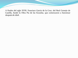 A finales del siglo XVIII, Francisco García de la Cruz, del Real Consejo de
Castilla, fundó la Obra Pía de las Escuelas, que comenzaron a funcionar
después de 1808.
 
