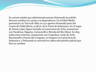 Es curioso señalar que administrativamente Peñaranda ha sufrido
diversos cambios en cuanto a su dependencia. En la Edad Media
perteneció a la Tierra de Alba; en 1771 aparece formando parte del
Cuarto de Valdevilloria, es decir, de la Tierra de Salamanca. En el mapa
de Tomás López figura incluida en la provincia de Avila, juntamente
con Paradinas, Rágama, Cantaracillo y Bóveda del Río Almar. En 1833
todos estos términos, juntamente con Cespedosa, Guijo de Avila,
Bercimuelle y Puente del Congosto, se integran en la provincia de
Salamanca, y Peñaranda se convirtió en cabeza del partido judicial que
lleva su nombre.
 
