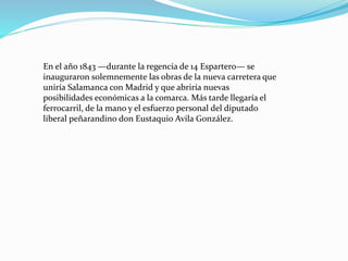 En el año 1843 —durante la regencia de 14 Espartero— se
inauguraron solemnemente las obras de la nueva carretera que
uniría Salamanca con Madrid y que abriría nuevas
posibilidades económicas a la comarca. Más tarde llegaría el
ferrocarril, de la mano y el esfuerzo personal del diputado
liberal peñarandino don Eustaquio Avila González.
 