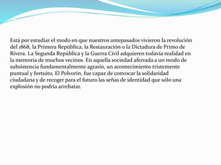 Está por estudiar el modo en que nuestros antepasados vivieron la revolución
del 1868, la Primera República, la Restauración o la Dictadura de Primo de
Rivera. La Segunda República y la Guerra Civil adquieren todavía realidad en
la memoria de muchos vecinos. En aquella sociedad aferrada a un modo de
subsistencia fundamentalmente agrario, un acontecimiento tristemente
puntual y fortuito, El Polvorín, fue capaz de convocar la solidaridad
ciudadana y de recoger para el futuro las señas de identidad que sólo una
explosión no podría arrebatar.
 