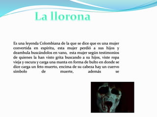 Es una leyenda Colombiana de la que se dice que es una mujer
convertida en espíritu, esta mujer perdió a sus hijos y
deambula buscándolos en vano, esta mujer según testimonios
de quienes la han visto grita buscando a su hijos, viste ropa
vieja y oscura y carga una manta en forma de bulto en donde se
dice carga un feto muerto, encima de su cabeza hay un cuervo
símbolo de muerte, además se
 