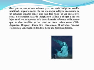 dice que su cara es una calavera y en su nariz cuelga un cordón
umbilical, según historias ella era una mujer indígena enamorada de
un caballero español con el que tuvo tres hijos , al ver que a nivel
social no se podían casar la indignación la llevo a ahogar a sus tres
hijos en el rio, aunque no es la única historia referente a ella puesto
que se dice también se ha visto en otros países como Chile,
Argentina, Uruguay ; Costa Rica , Guatemala, El salvador, Panamá,
Honduras y Venezuela en donde se tiene una historia diferente.
 