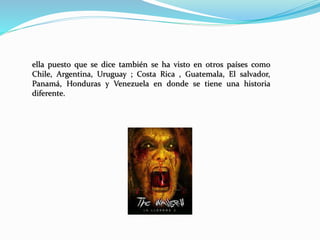 ella puesto que se dice también se ha visto en otros países como
Chile, Argentina, Uruguay ; Costa Rica , Guatemala, El salvador,
Panamá, Honduras y Venezuela en donde se tiene una historia
diferente.
 