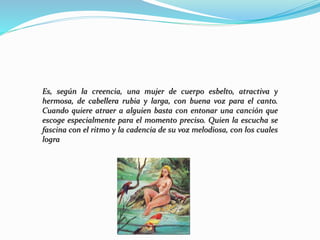 Es, según la creencia, una mujer de cuerpo esbelto, atractiva y
hermosa, de cabellera rubia y larga, con buena voz para el canto.
Cuando quiere atraer a alguien basta con entonar una canción que
escoge especialmente para el momento preciso. Quien la escucha se
fascina con el ritmo y la cadencia de su voz melodiosa, con los cuales
logra
 