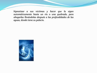 hipnotizar a sus victimas y hacer que la sigan
automáticamente hasta un río o una quebrada, para
ahogarlas llevándolas después a las profundidades de las
aguas, donde tiene su palacio.
 