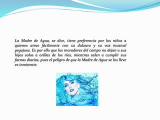 La Madre de Agua, se dice, tiene preferencia por los niños a
quienes atrae fácilmente con su dulzura y su voz musical
pegajosa. Es por ello que los moradores del campo no dejan a sus
hijos solos a orillas de los ríos, mientras salen a cumplir sus
faenas diarias, pues el peligro de que la Madre de Agua se los lleve
es inminente.
 