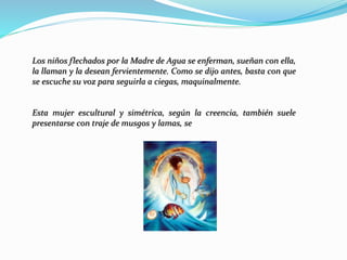Los niños flechados por la Madre de Agua se enferman, sueñan con ella,
la llaman y la desean fervientemente. Como se dijo antes, basta con que
se escuche su voz para seguirla a ciegas, maquinalmente.
Esta mujer escultural y simétrica, según la creencia, también suele
presentarse con traje de musgos y lamas, se
 