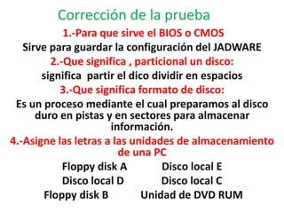 Corrección de la prueba
            1.-Para que sirve el BIOS o CMOS
   Sirve para guardar la configuración del JADWARE
         2.-Que significa , particional un disco:
       significa partir el dico dividir en espacios
           3.-Que significa formato de disco:
 Es un proceso mediante el cual preparamos al disco
      duro en pistas y en sectores para almacenar
                      información.
4.-Asigne las letras a las unidades de almacenamiento
                        de una PC
            Floppy disk A         Disco local E
            Disco local D         Disco local C
       Floppy disk B          Unidad de DVD RUM
 