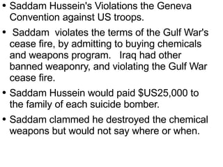Saddam Hussein's Violations the Geneva Convention  against  US troops. Saddam  violates the terms of the Gulf War's cease fire, by  admitting  to buying chemicals and weapons program.  Iraq had other banned weaponry, and violating the Gulf War cease fire.  Saddam Hussein would paid $US25,000 to the family of each suicide bomber.  Saddam clammed he destroyed the chemical weapons but would not say where or when. 